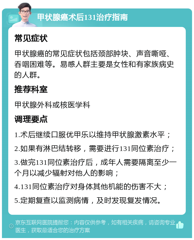 甲状腺癌术后131治疗指南 常见症状 甲状腺癌的常见症状包括颈部肿块、声音嘶哑、吞咽困难等。易感人群主要是女性和有家族病史的人群。 推荐科室 甲状腺外科或核医学科 调理要点 1.术后继续口服优甲乐以维持甲状腺激素水平； 2.如果有淋巴结转移，需要进行131同位素治疗； 3.做完131同位素治疗后，成年人需要隔离至少一个月以减少辐射对他人的影响； 4.131同位素治疗对身体其他机能的伤害不大； 5.定期复查以监测病情，及时发现复发情况。