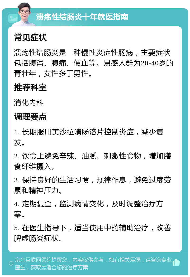 溃疡性结肠炎十年就医指南 常见症状 溃疡性结肠炎是一种慢性炎症性肠病，主要症状包括腹泻、腹痛、便血等。易感人群为20-40岁的青壮年，女性多于男性。 推荐科室 消化内科 调理要点 1. 长期服用美沙拉嗪肠溶片控制炎症，减少复发。 2. 饮食上避免辛辣、油腻、刺激性食物，增加膳食纤维摄入。 3. 保持良好的生活习惯，规律作息，避免过度劳累和精神压力。 4. 定期复查，监测病情变化，及时调整治疗方案。 5. 在医生指导下，适当使用中药辅助治疗，改善脾虚肠炎症状。