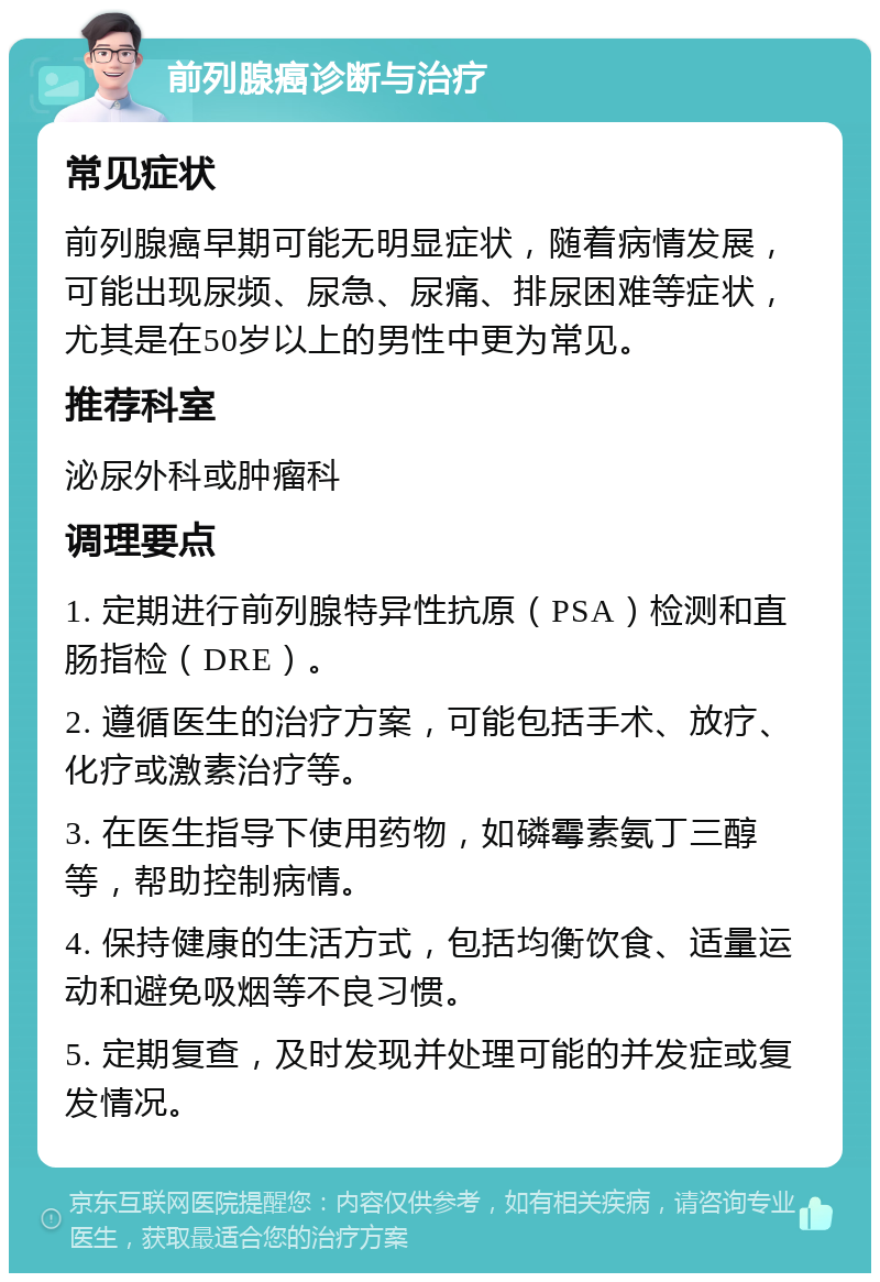 前列腺癌诊断与治疗 常见症状 前列腺癌早期可能无明显症状，随着病情发展，可能出现尿频、尿急、尿痛、排尿困难等症状，尤其是在50岁以上的男性中更为常见。 推荐科室 泌尿外科或肿瘤科 调理要点 1. 定期进行前列腺特异性抗原（PSA）检测和直肠指检（DRE）。 2. 遵循医生的治疗方案，可能包括手术、放疗、化疗或激素治疗等。 3. 在医生指导下使用药物，如磷霉素氨丁三醇等，帮助控制病情。 4. 保持健康的生活方式，包括均衡饮食、适量运动和避免吸烟等不良习惯。 5. 定期复查，及时发现并处理可能的并发症或复发情况。