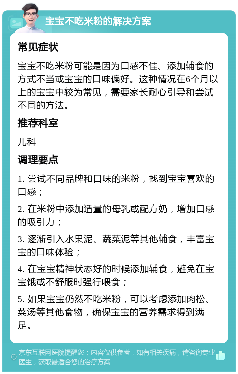 宝宝不吃米粉的解决方案 常见症状 宝宝不吃米粉可能是因为口感不佳、添加辅食的方式不当或宝宝的口味偏好。这种情况在6个月以上的宝宝中较为常见，需要家长耐心引导和尝试不同的方法。 推荐科室 儿科 调理要点 1. 尝试不同品牌和口味的米粉，找到宝宝喜欢的口感； 2. 在米粉中添加适量的母乳或配方奶，增加口感的吸引力； 3. 逐渐引入水果泥、蔬菜泥等其他辅食，丰富宝宝的口味体验； 4. 在宝宝精神状态好的时候添加辅食，避免在宝宝饿或不舒服时强行喂食； 5. 如果宝宝仍然不吃米粉，可以考虑添加肉松、菜汤等其他食物，确保宝宝的营养需求得到满足。