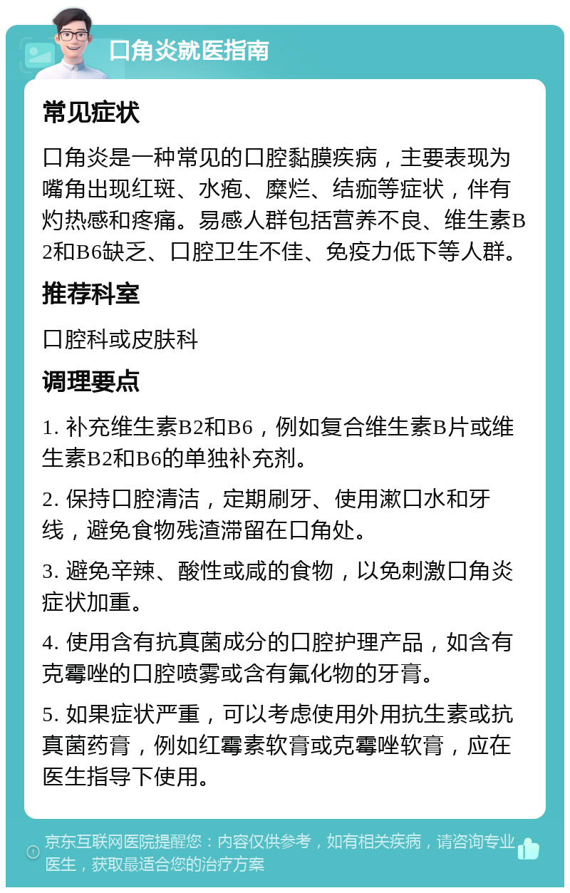 口角炎就医指南 常见症状 口角炎是一种常见的口腔黏膜疾病，主要表现为嘴角出现红斑、水疱、糜烂、结痂等症状，伴有灼热感和疼痛。易感人群包括营养不良、维生素B2和B6缺乏、口腔卫生不佳、免疫力低下等人群。 推荐科室 口腔科或皮肤科 调理要点 1. 补充维生素B2和B6，例如复合维生素B片或维生素B2和B6的单独补充剂。 2. 保持口腔清洁，定期刷牙、使用漱口水和牙线，避免食物残渣滞留在口角处。 3. 避免辛辣、酸性或咸的食物，以免刺激口角炎症状加重。 4. 使用含有抗真菌成分的口腔护理产品，如含有克霉唑的口腔喷雾或含有氟化物的牙膏。 5. 如果症状严重，可以考虑使用外用抗生素或抗真菌药膏，例如红霉素软膏或克霉唑软膏，应在医生指导下使用。