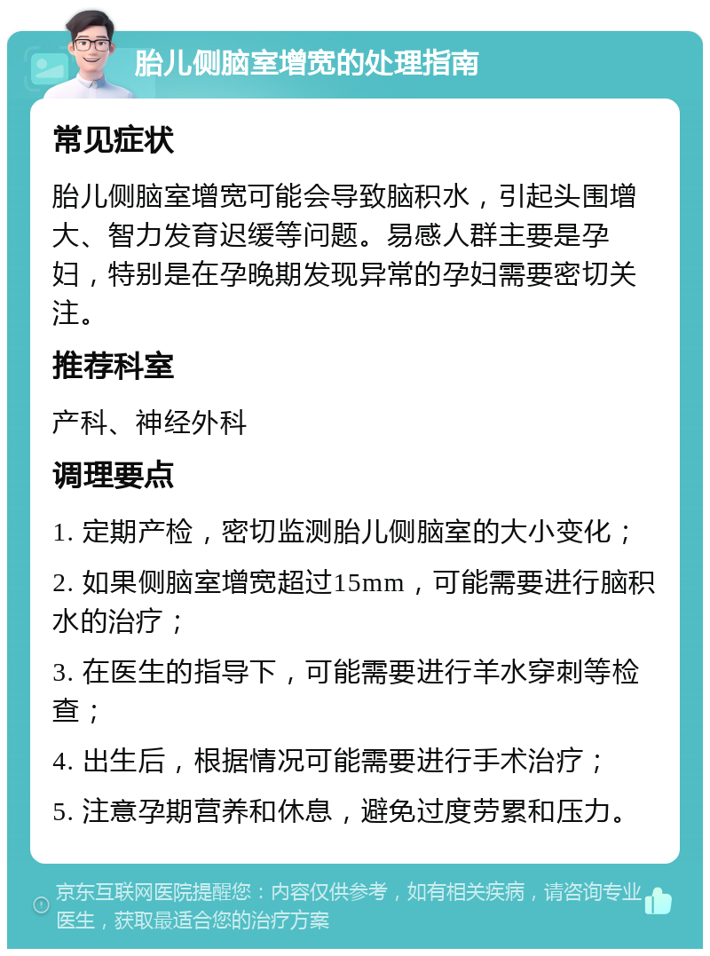 胎儿侧脑室增宽的处理指南 常见症状 胎儿侧脑室增宽可能会导致脑积水，引起头围增大、智力发育迟缓等问题。易感人群主要是孕妇，特别是在孕晚期发现异常的孕妇需要密切关注。 推荐科室 产科、神经外科 调理要点 1. 定期产检，密切监测胎儿侧脑室的大小变化； 2. 如果侧脑室增宽超过15mm，可能需要进行脑积水的治疗； 3. 在医生的指导下，可能需要进行羊水穿刺等检查； 4. 出生后，根据情况可能需要进行手术治疗； 5. 注意孕期营养和休息，避免过度劳累和压力。