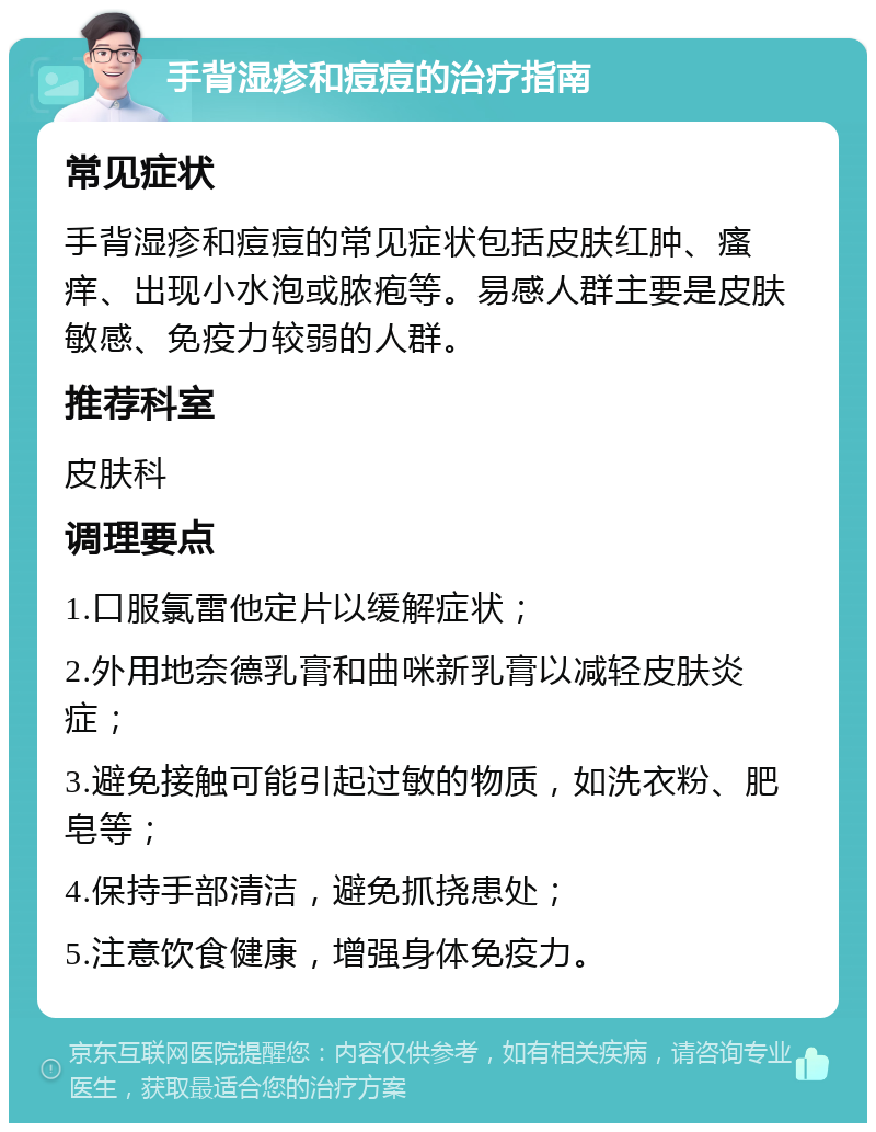 手背湿疹和痘痘的治疗指南 常见症状 手背湿疹和痘痘的常见症状包括皮肤红肿、瘙痒、出现小水泡或脓疱等。易感人群主要是皮肤敏感、免疫力较弱的人群。 推荐科室 皮肤科 调理要点 1.口服氯雷他定片以缓解症状； 2.外用地奈德乳膏和曲咪新乳膏以减轻皮肤炎症； 3.避免接触可能引起过敏的物质，如洗衣粉、肥皂等； 4.保持手部清洁，避免抓挠患处； 5.注意饮食健康，增强身体免疫力。