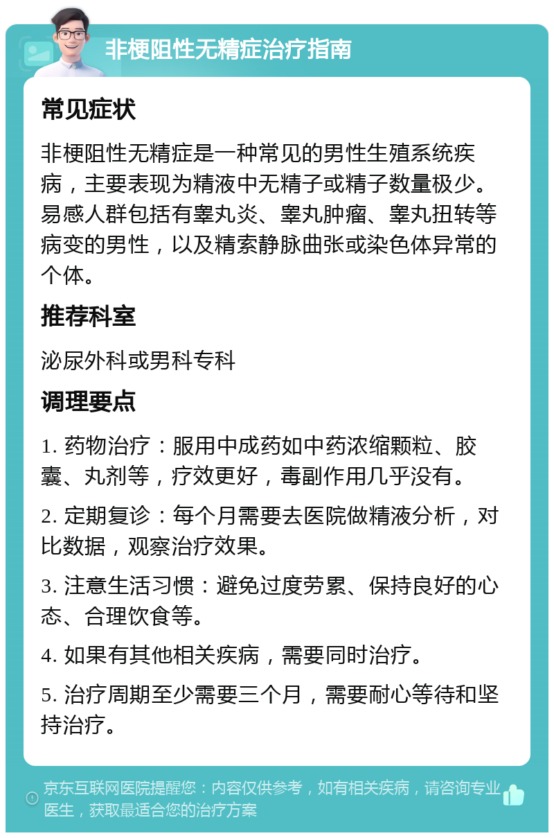 非梗阻性无精症治疗指南 常见症状 非梗阻性无精症是一种常见的男性生殖系统疾病，主要表现为精液中无精子或精子数量极少。易感人群包括有睾丸炎、睾丸肿瘤、睾丸扭转等病变的男性，以及精索静脉曲张或染色体异常的个体。 推荐科室 泌尿外科或男科专科 调理要点 1. 药物治疗：服用中成药如中药浓缩颗粒、胶囊、丸剂等，疗效更好，毒副作用几乎没有。 2. 定期复诊：每个月需要去医院做精液分析，对比数据，观察治疗效果。 3. 注意生活习惯：避免过度劳累、保持良好的心态、合理饮食等。 4. 如果有其他相关疾病，需要同时治疗。 5. 治疗周期至少需要三个月，需要耐心等待和坚持治疗。