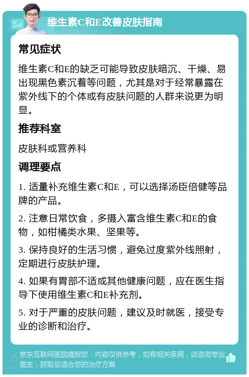 维生素C和E改善皮肤指南 常见症状 维生素C和E的缺乏可能导致皮肤暗沉、干燥、易出现黑色素沉着等问题，尤其是对于经常暴露在紫外线下的个体或有皮肤问题的人群来说更为明显。 推荐科室 皮肤科或营养科 调理要点 1. 适量补充维生素C和E，可以选择汤臣倍健等品牌的产品。 2. 注意日常饮食，多摄入富含维生素C和E的食物，如柑橘类水果、坚果等。 3. 保持良好的生活习惯，避免过度紫外线照射，定期进行皮肤护理。 4. 如果有胃部不适或其他健康问题，应在医生指导下使用维生素C和E补充剂。 5. 对于严重的皮肤问题，建议及时就医，接受专业的诊断和治疗。