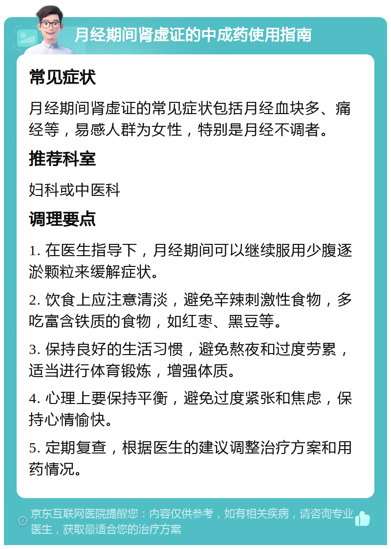 月经期间肾虚证的中成药使用指南 常见症状 月经期间肾虚证的常见症状包括月经血块多、痛经等，易感人群为女性，特别是月经不调者。 推荐科室 妇科或中医科 调理要点 1. 在医生指导下，月经期间可以继续服用少腹逐淤颗粒来缓解症状。 2. 饮食上应注意清淡，避免辛辣刺激性食物，多吃富含铁质的食物，如红枣、黑豆等。 3. 保持良好的生活习惯，避免熬夜和过度劳累，适当进行体育锻炼，增强体质。 4. 心理上要保持平衡，避免过度紧张和焦虑，保持心情愉快。 5. 定期复查，根据医生的建议调整治疗方案和用药情况。