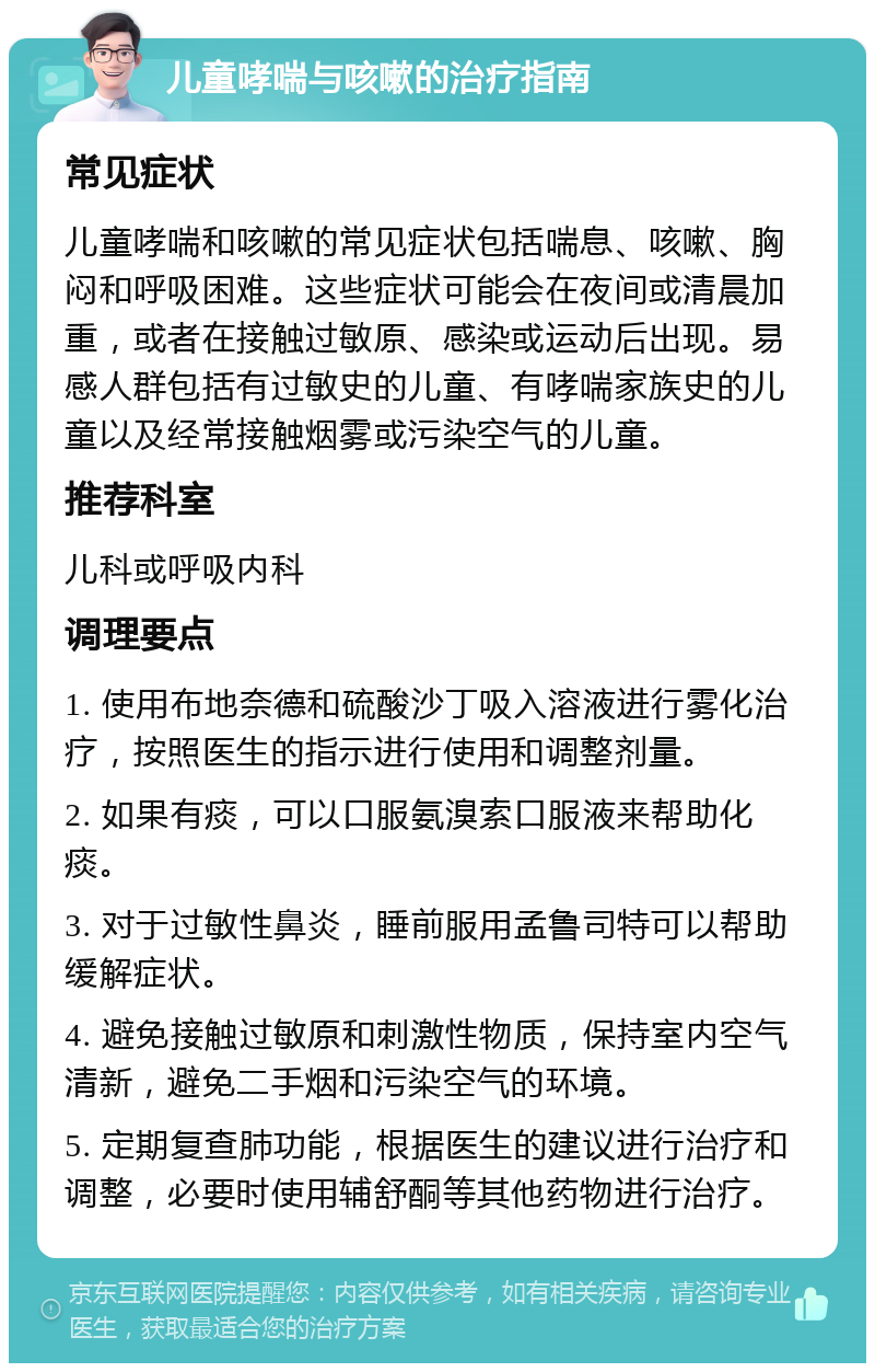 儿童哮喘与咳嗽的治疗指南 常见症状 儿童哮喘和咳嗽的常见症状包括喘息、咳嗽、胸闷和呼吸困难。这些症状可能会在夜间或清晨加重，或者在接触过敏原、感染或运动后出现。易感人群包括有过敏史的儿童、有哮喘家族史的儿童以及经常接触烟雾或污染空气的儿童。 推荐科室 儿科或呼吸内科 调理要点 1. 使用布地奈德和硫酸沙丁吸入溶液进行雾化治疗，按照医生的指示进行使用和调整剂量。 2. 如果有痰，可以口服氨溴索口服液来帮助化痰。 3. 对于过敏性鼻炎，睡前服用孟鲁司特可以帮助缓解症状。 4. 避免接触过敏原和刺激性物质，保持室内空气清新，避免二手烟和污染空气的环境。 5. 定期复查肺功能，根据医生的建议进行治疗和调整，必要时使用辅舒酮等其他药物进行治疗。