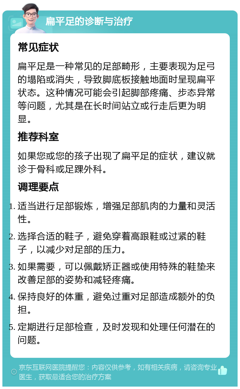 扁平足的诊断与治疗 常见症状 扁平足是一种常见的足部畸形，主要表现为足弓的塌陷或消失，导致脚底板接触地面时呈现扁平状态。这种情况可能会引起脚部疼痛、步态异常等问题，尤其是在长时间站立或行走后更为明显。 推荐科室 如果您或您的孩子出现了扁平足的症状，建议就诊于骨科或足踝外科。 调理要点 适当进行足部锻炼，增强足部肌肉的力量和灵活性。 选择合适的鞋子，避免穿着高跟鞋或过紧的鞋子，以减少对足部的压力。 如果需要，可以佩戴矫正器或使用特殊的鞋垫来改善足部的姿势和减轻疼痛。 保持良好的体重，避免过重对足部造成额外的负担。 定期进行足部检查，及时发现和处理任何潜在的问题。