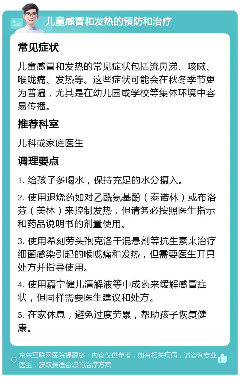 儿童感冒和发热的预防和治疗 常见症状 儿童感冒和发热的常见症状包括流鼻涕、咳嗽、喉咙痛、发热等。这些症状可能会在秋冬季节更为普遍，尤其是在幼儿园或学校等集体环境中容易传播。 推荐科室 儿科或家庭医生 调理要点 1. 给孩子多喝水，保持充足的水分摄入。 2. 使用退烧药如对乙酰氨基酚（泰诺林）或布洛芬（美林）来控制发热，但请务必按照医生指示和药品说明书的剂量使用。 3. 使用希刻劳头孢克洛干混悬剂等抗生素来治疗细菌感染引起的喉咙痛和发热，但需要医生开具处方并指导使用。 4. 使用嘉宁健儿清解液等中成药来缓解感冒症状，但同样需要医生建议和处方。 5. 在家休息，避免过度劳累，帮助孩子恢复健康。