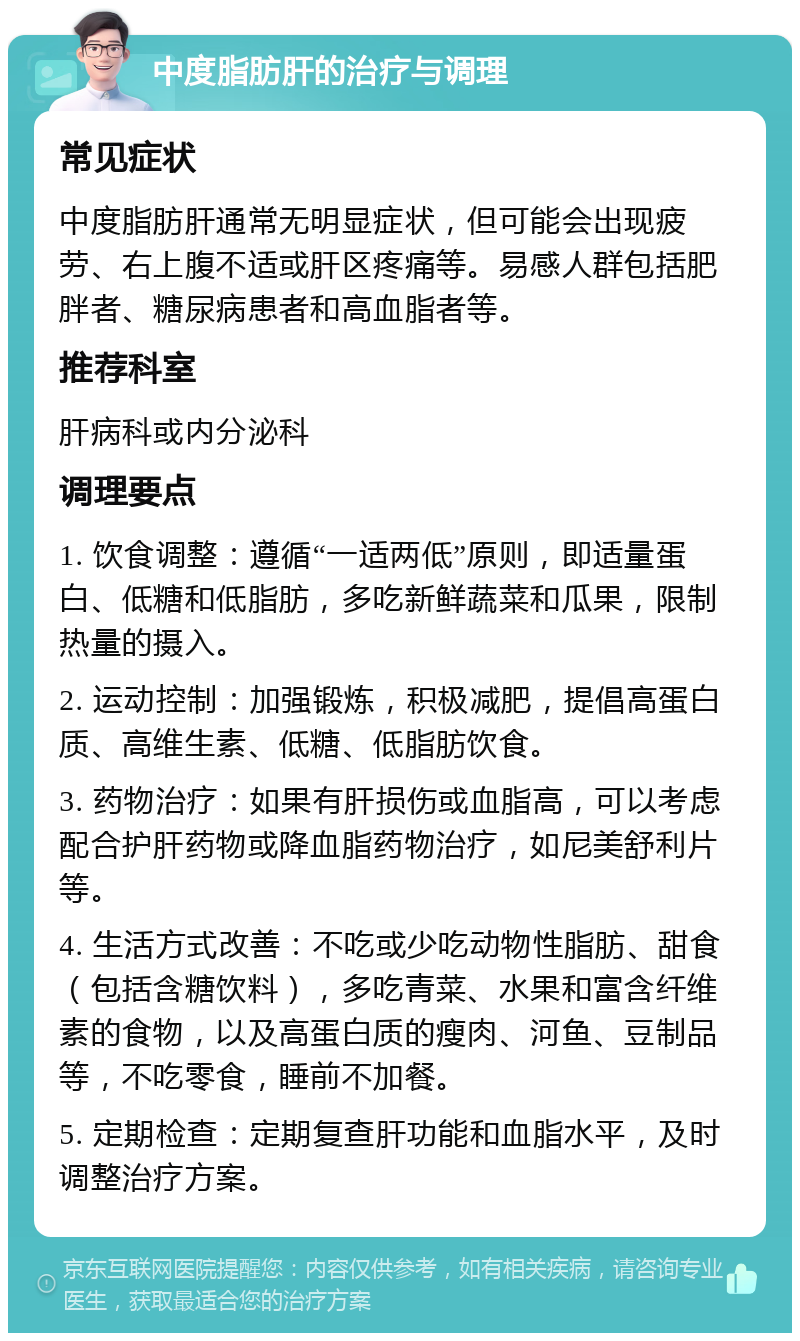 中度脂肪肝的治疗与调理 常见症状 中度脂肪肝通常无明显症状，但可能会出现疲劳、右上腹不适或肝区疼痛等。易感人群包括肥胖者、糖尿病患者和高血脂者等。 推荐科室 肝病科或内分泌科 调理要点 1. 饮食调整：遵循“一适两低”原则，即适量蛋白、低糖和低脂肪，多吃新鲜蔬菜和瓜果，限制热量的摄入。 2. 运动控制：加强锻炼，积极减肥，提倡高蛋白质、高维生素、低糖、低脂肪饮食。 3. 药物治疗：如果有肝损伤或血脂高，可以考虑配合护肝药物或降血脂药物治疗，如尼美舒利片等。 4. 生活方式改善：不吃或少吃动物性脂肪、甜食（包括含糖饮料），多吃青菜、水果和富含纤维素的食物，以及高蛋白质的瘦肉、河鱼、豆制品等，不吃零食，睡前不加餐。 5. 定期检查：定期复查肝功能和血脂水平，及时调整治疗方案。