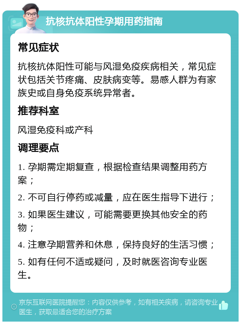 抗核抗体阳性孕期用药指南 常见症状 抗核抗体阳性可能与风湿免疫疾病相关，常见症状包括关节疼痛、皮肤病变等。易感人群为有家族史或自身免疫系统异常者。 推荐科室 风湿免疫科或产科 调理要点 1. 孕期需定期复查，根据检查结果调整用药方案； 2. 不可自行停药或减量，应在医生指导下进行； 3. 如果医生建议，可能需要更换其他安全的药物； 4. 注意孕期营养和休息，保持良好的生活习惯； 5. 如有任何不适或疑问，及时就医咨询专业医生。