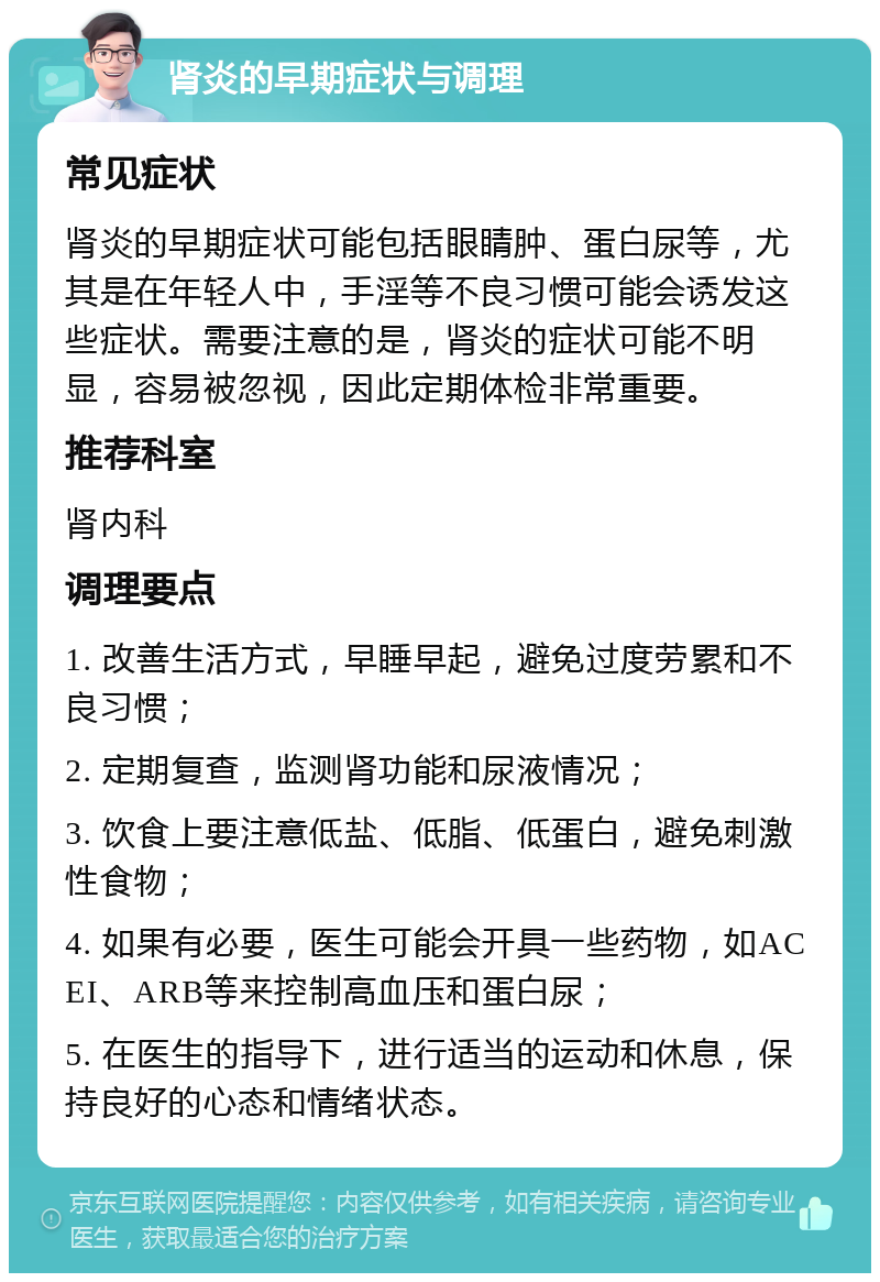 肾炎的早期症状与调理 常见症状 肾炎的早期症状可能包括眼睛肿、蛋白尿等，尤其是在年轻人中，手淫等不良习惯可能会诱发这些症状。需要注意的是，肾炎的症状可能不明显，容易被忽视，因此定期体检非常重要。 推荐科室 肾内科 调理要点 1. 改善生活方式，早睡早起，避免过度劳累和不良习惯； 2. 定期复查，监测肾功能和尿液情况； 3. 饮食上要注意低盐、低脂、低蛋白，避免刺激性食物； 4. 如果有必要，医生可能会开具一些药物，如ACEI、ARB等来控制高血压和蛋白尿； 5. 在医生的指导下，进行适当的运动和休息，保持良好的心态和情绪状态。