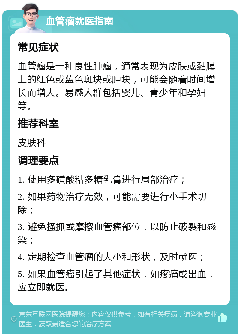 血管瘤就医指南 常见症状 血管瘤是一种良性肿瘤，通常表现为皮肤或黏膜上的红色或蓝色斑块或肿块，可能会随着时间增长而增大。易感人群包括婴儿、青少年和孕妇等。 推荐科室 皮肤科 调理要点 1. 使用多磺酸粘多糖乳膏进行局部治疗； 2. 如果药物治疗无效，可能需要进行小手术切除； 3. 避免搔抓或摩擦血管瘤部位，以防止破裂和感染； 4. 定期检查血管瘤的大小和形状，及时就医； 5. 如果血管瘤引起了其他症状，如疼痛或出血，应立即就医。