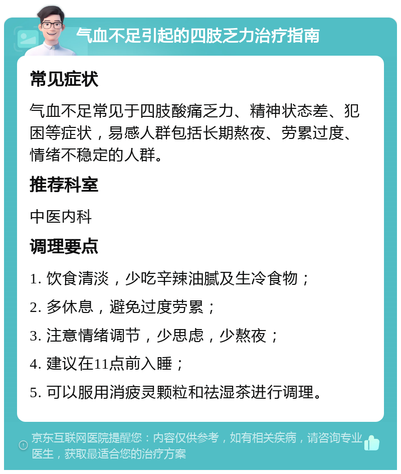 气血不足引起的四肢乏力治疗指南 常见症状 气血不足常见于四肢酸痛乏力、精神状态差、犯困等症状，易感人群包括长期熬夜、劳累过度、情绪不稳定的人群。 推荐科室 中医内科 调理要点 1. 饮食清淡，少吃辛辣油腻及生冷食物； 2. 多休息，避免过度劳累； 3. 注意情绪调节，少思虑，少熬夜； 4. 建议在11点前入睡； 5. 可以服用消疲灵颗粒和祛湿茶进行调理。