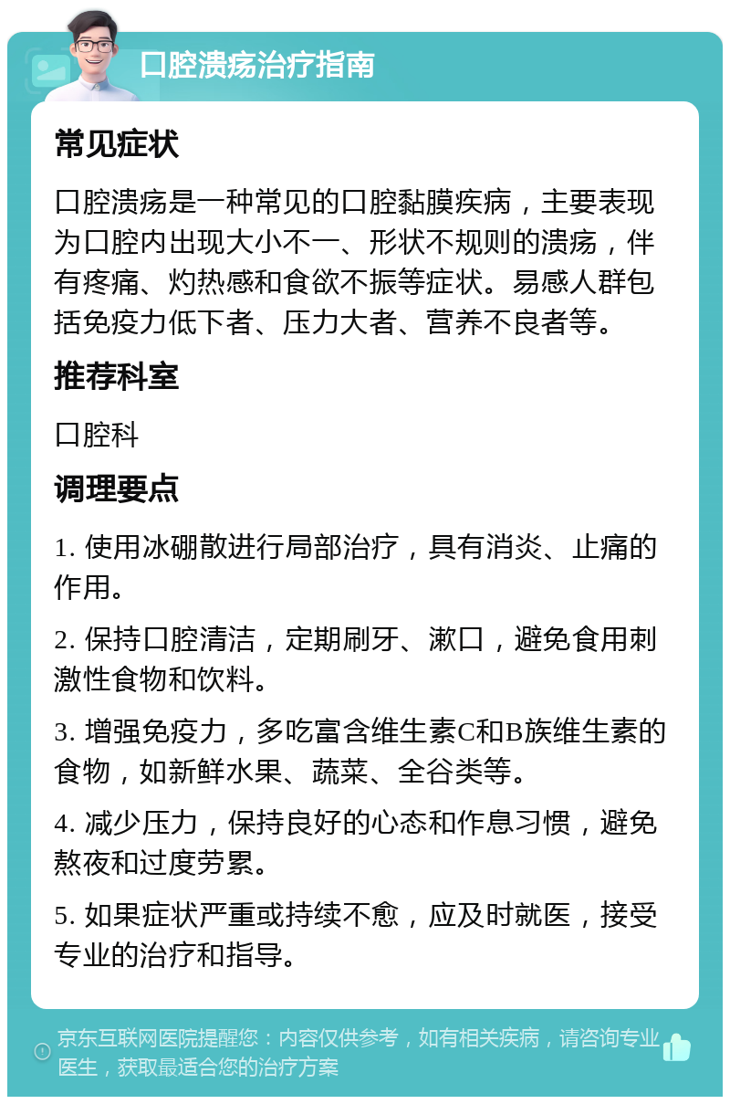 口腔溃疡治疗指南 常见症状 口腔溃疡是一种常见的口腔黏膜疾病，主要表现为口腔内出现大小不一、形状不规则的溃疡，伴有疼痛、灼热感和食欲不振等症状。易感人群包括免疫力低下者、压力大者、营养不良者等。 推荐科室 口腔科 调理要点 1. 使用冰硼散进行局部治疗，具有消炎、止痛的作用。 2. 保持口腔清洁，定期刷牙、漱口，避免食用刺激性食物和饮料。 3. 增强免疫力，多吃富含维生素C和B族维生素的食物，如新鲜水果、蔬菜、全谷类等。 4. 减少压力，保持良好的心态和作息习惯，避免熬夜和过度劳累。 5. 如果症状严重或持续不愈，应及时就医，接受专业的治疗和指导。