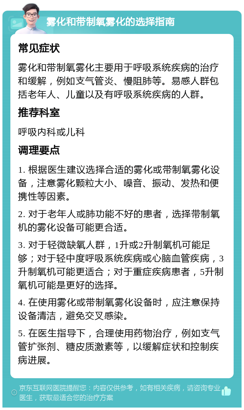 雾化和带制氧雾化的选择指南 常见症状 雾化和带制氧雾化主要用于呼吸系统疾病的治疗和缓解，例如支气管炎、慢阻肺等。易感人群包括老年人、儿童以及有呼吸系统疾病的人群。 推荐科室 呼吸内科或儿科 调理要点 1. 根据医生建议选择合适的雾化或带制氧雾化设备，注意雾化颗粒大小、噪音、振动、发热和便携性等因素。 2. 对于老年人或肺功能不好的患者，选择带制氧机的雾化设备可能更合适。 3. 对于轻微缺氧人群，1升或2升制氧机可能足够；对于轻中度呼吸系统疾病或心脑血管疾病，3升制氧机可能更适合；对于重症疾病患者，5升制氧机可能是更好的选择。 4. 在使用雾化或带制氧雾化设备时，应注意保持设备清洁，避免交叉感染。 5. 在医生指导下，合理使用药物治疗，例如支气管扩张剂、糖皮质激素等，以缓解症状和控制疾病进展。