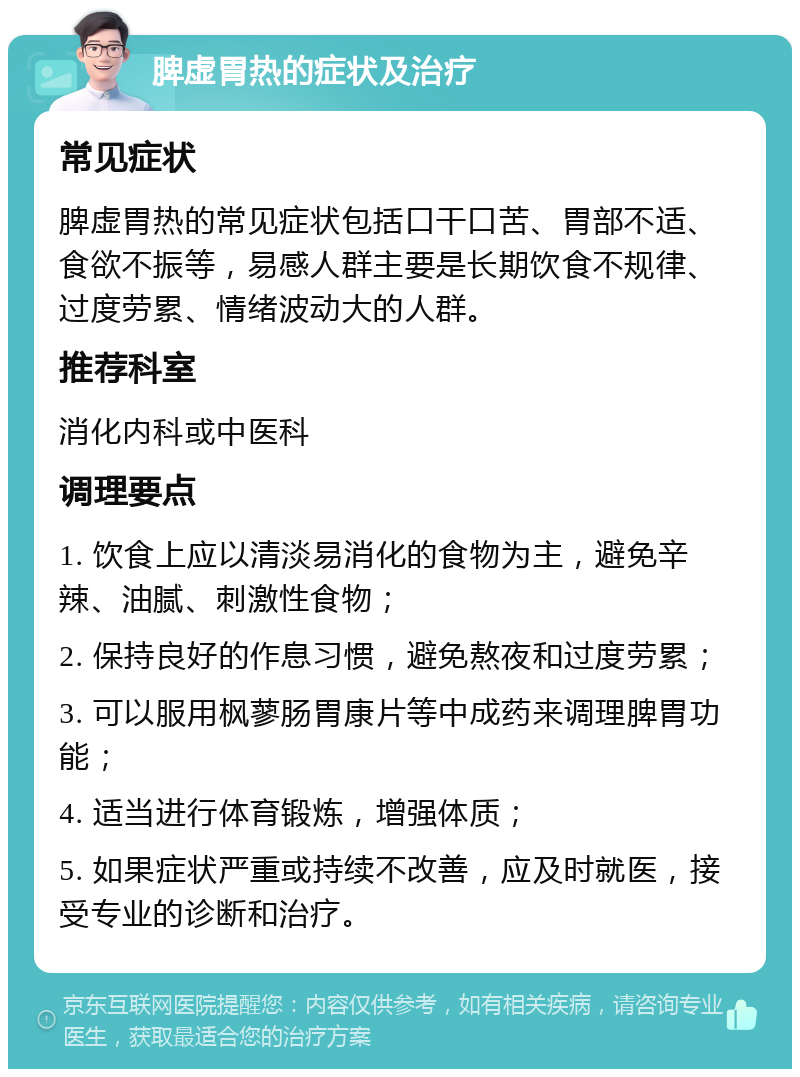 脾虚胃热的症状及治疗 常见症状 脾虚胃热的常见症状包括口干口苦、胃部不适、食欲不振等，易感人群主要是长期饮食不规律、过度劳累、情绪波动大的人群。 推荐科室 消化内科或中医科 调理要点 1. 饮食上应以清淡易消化的食物为主，避免辛辣、油腻、刺激性食物； 2. 保持良好的作息习惯，避免熬夜和过度劳累； 3. 可以服用枫蓼肠胃康片等中成药来调理脾胃功能； 4. 适当进行体育锻炼，增强体质； 5. 如果症状严重或持续不改善，应及时就医，接受专业的诊断和治疗。