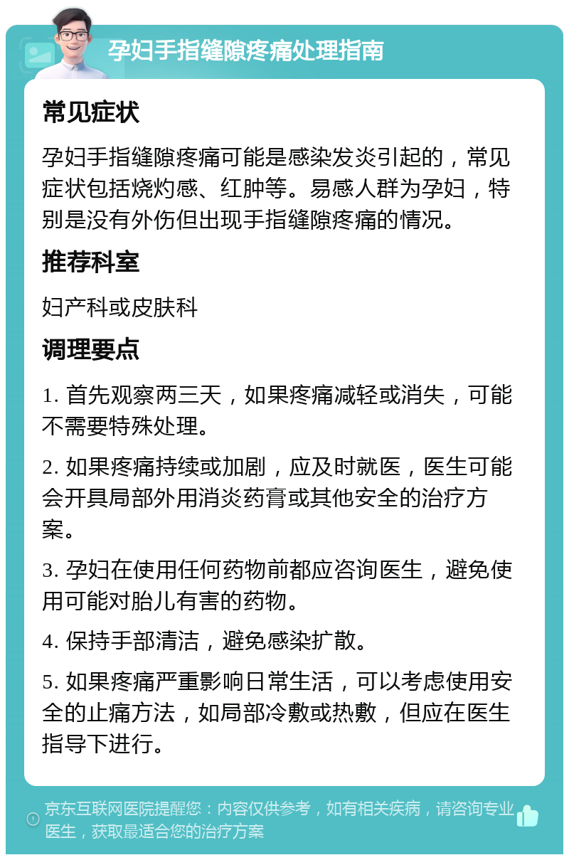 孕妇手指缝隙疼痛处理指南 常见症状 孕妇手指缝隙疼痛可能是感染发炎引起的，常见症状包括烧灼感、红肿等。易感人群为孕妇，特别是没有外伤但出现手指缝隙疼痛的情况。 推荐科室 妇产科或皮肤科 调理要点 1. 首先观察两三天，如果疼痛减轻或消失，可能不需要特殊处理。 2. 如果疼痛持续或加剧，应及时就医，医生可能会开具局部外用消炎药膏或其他安全的治疗方案。 3. 孕妇在使用任何药物前都应咨询医生，避免使用可能对胎儿有害的药物。 4. 保持手部清洁，避免感染扩散。 5. 如果疼痛严重影响日常生活，可以考虑使用安全的止痛方法，如局部冷敷或热敷，但应在医生指导下进行。