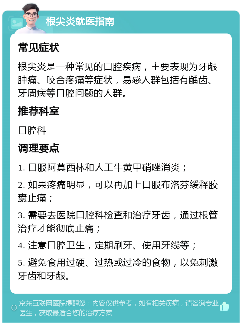 根尖炎就医指南 常见症状 根尖炎是一种常见的口腔疾病，主要表现为牙龈肿痛、咬合疼痛等症状，易感人群包括有龋齿、牙周病等口腔问题的人群。 推荐科室 口腔科 调理要点 1. 口服阿莫西林和人工牛黄甲硝唑消炎； 2. 如果疼痛明显，可以再加上口服布洛芬缓释胶囊止痛； 3. 需要去医院口腔科检查和治疗牙齿，通过根管治疗才能彻底止痛； 4. 注意口腔卫生，定期刷牙、使用牙线等； 5. 避免食用过硬、过热或过冷的食物，以免刺激牙齿和牙龈。