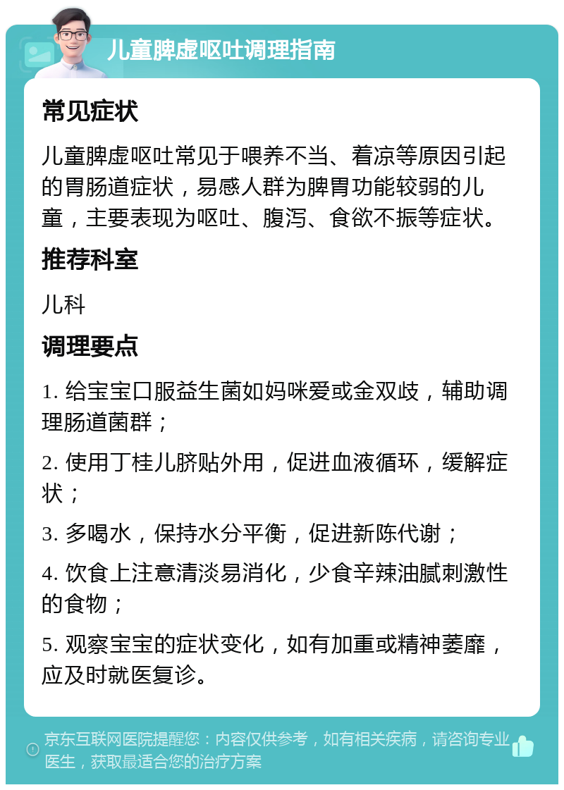 儿童脾虚呕吐调理指南 常见症状 儿童脾虚呕吐常见于喂养不当、着凉等原因引起的胃肠道症状，易感人群为脾胃功能较弱的儿童，主要表现为呕吐、腹泻、食欲不振等症状。 推荐科室 儿科 调理要点 1. 给宝宝口服益生菌如妈咪爱或金双歧，辅助调理肠道菌群； 2. 使用丁桂儿脐贴外用，促进血液循环，缓解症状； 3. 多喝水，保持水分平衡，促进新陈代谢； 4. 饮食上注意清淡易消化，少食辛辣油腻刺激性的食物； 5. 观察宝宝的症状变化，如有加重或精神萎靡，应及时就医复诊。