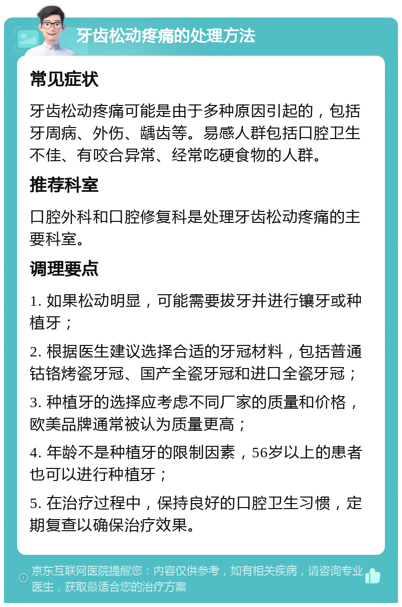 牙齿松动疼痛的处理方法 常见症状 牙齿松动疼痛可能是由于多种原因引起的，包括牙周病、外伤、龋齿等。易感人群包括口腔卫生不佳、有咬合异常、经常吃硬食物的人群。 推荐科室 口腔外科和口腔修复科是处理牙齿松动疼痛的主要科室。 调理要点 1. 如果松动明显，可能需要拔牙并进行镶牙或种植牙； 2. 根据医生建议选择合适的牙冠材料，包括普通钴铬烤瓷牙冠、国产全瓷牙冠和进口全瓷牙冠； 3. 种植牙的选择应考虑不同厂家的质量和价格，欧美品牌通常被认为质量更高； 4. 年龄不是种植牙的限制因素，56岁以上的患者也可以进行种植牙； 5. 在治疗过程中，保持良好的口腔卫生习惯，定期复查以确保治疗效果。