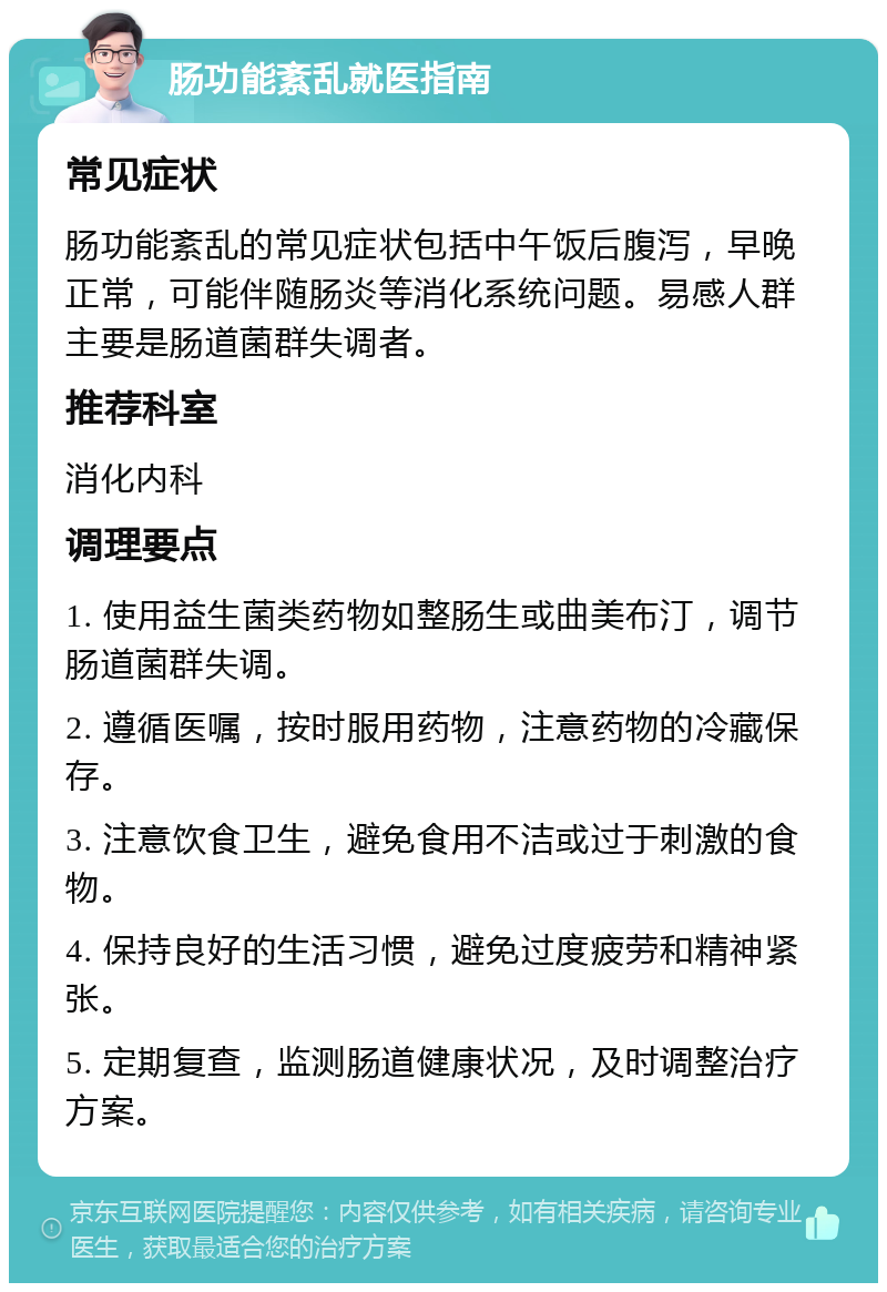 肠功能紊乱就医指南 常见症状 肠功能紊乱的常见症状包括中午饭后腹泻，早晚正常，可能伴随肠炎等消化系统问题。易感人群主要是肠道菌群失调者。 推荐科室 消化内科 调理要点 1. 使用益生菌类药物如整肠生或曲美布汀，调节肠道菌群失调。 2. 遵循医嘱，按时服用药物，注意药物的冷藏保存。 3. 注意饮食卫生，避免食用不洁或过于刺激的食物。 4. 保持良好的生活习惯，避免过度疲劳和精神紧张。 5. 定期复查，监测肠道健康状况，及时调整治疗方案。