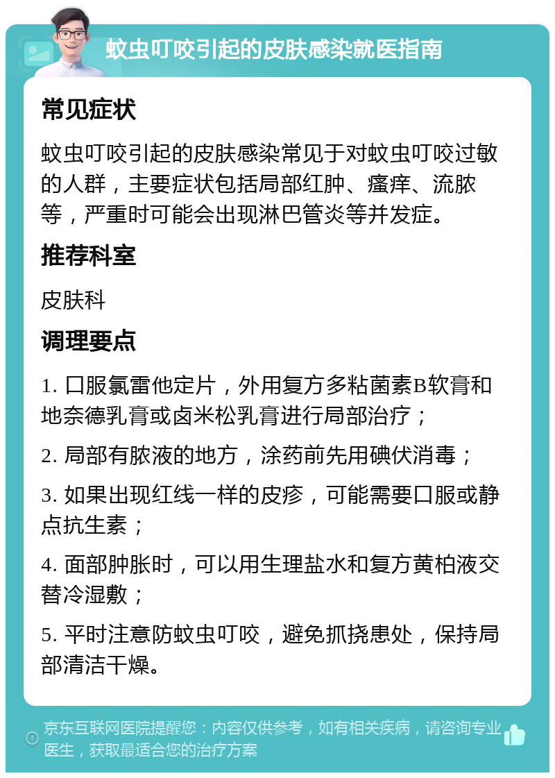 蚊虫叮咬引起的皮肤感染就医指南 常见症状 蚊虫叮咬引起的皮肤感染常见于对蚊虫叮咬过敏的人群，主要症状包括局部红肿、瘙痒、流脓等，严重时可能会出现淋巴管炎等并发症。 推荐科室 皮肤科 调理要点 1. 口服氯雷他定片，外用复方多粘菌素B软膏和地奈德乳膏或卤米松乳膏进行局部治疗； 2. 局部有脓液的地方，涂药前先用碘伏消毒； 3. 如果出现红线一样的皮疹，可能需要口服或静点抗生素； 4. 面部肿胀时，可以用生理盐水和复方黄柏液交替冷湿敷； 5. 平时注意防蚊虫叮咬，避免抓挠患处，保持局部清洁干燥。