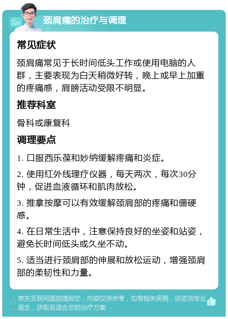 颈肩痛的治疗与调理 常见症状 颈肩痛常见于长时间低头工作或使用电脑的人群，主要表现为白天稍微好转，晚上或早上加重的疼痛感，肩膀活动受限不明显。 推荐科室 骨科或康复科 调理要点 1. 口服西乐葆和妙纳缓解疼痛和炎症。 2. 使用红外线理疗仪器，每天两次，每次30分钟，促进血液循环和肌肉放松。 3. 推拿按摩可以有效缓解颈肩部的疼痛和僵硬感。 4. 在日常生活中，注意保持良好的坐姿和站姿，避免长时间低头或久坐不动。 5. 适当进行颈肩部的伸展和放松运动，增强颈肩部的柔韧性和力量。