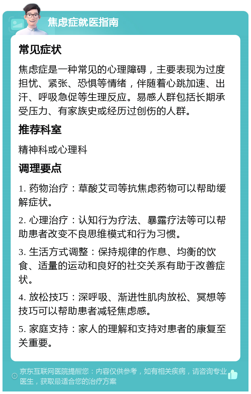 焦虑症就医指南 常见症状 焦虑症是一种常见的心理障碍，主要表现为过度担忧、紧张、恐惧等情绪，伴随着心跳加速、出汗、呼吸急促等生理反应。易感人群包括长期承受压力、有家族史或经历过创伤的人群。 推荐科室 精神科或心理科 调理要点 1. 药物治疗：草酸艾司等抗焦虑药物可以帮助缓解症状。 2. 心理治疗：认知行为疗法、暴露疗法等可以帮助患者改变不良思维模式和行为习惯。 3. 生活方式调整：保持规律的作息、均衡的饮食、适量的运动和良好的社交关系有助于改善症状。 4. 放松技巧：深呼吸、渐进性肌肉放松、冥想等技巧可以帮助患者减轻焦虑感。 5. 家庭支持：家人的理解和支持对患者的康复至关重要。