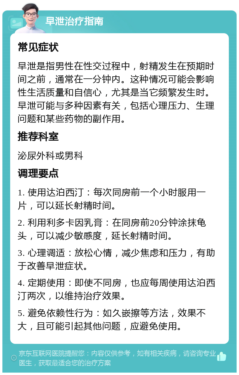 早泄治疗指南 常见症状 早泄是指男性在性交过程中，射精发生在预期时间之前，通常在一分钟内。这种情况可能会影响性生活质量和自信心，尤其是当它频繁发生时。早泄可能与多种因素有关，包括心理压力、生理问题和某些药物的副作用。 推荐科室 泌尿外科或男科 调理要点 1. 使用达泊西汀：每次同房前一个小时服用一片，可以延长射精时间。 2. 利用利多卡因乳膏：在同房前20分钟涂抹龟头，可以减少敏感度，延长射精时间。 3. 心理调适：放松心情，减少焦虑和压力，有助于改善早泄症状。 4. 定期使用：即使不同房，也应每周使用达泊西汀两次，以维持治疗效果。 5. 避免依赖性行为：如久嵌擦等方法，效果不大，且可能引起其他问题，应避免使用。