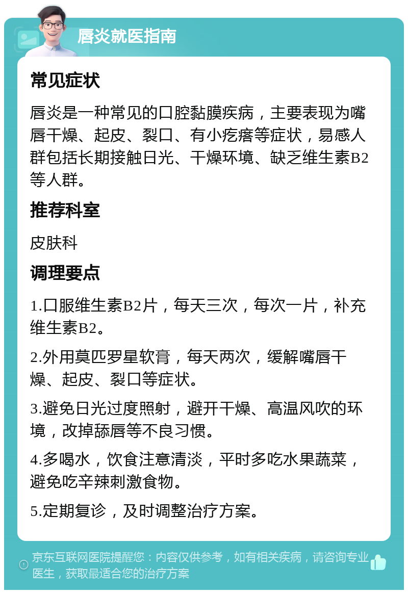 唇炎就医指南 常见症状 唇炎是一种常见的口腔黏膜疾病，主要表现为嘴唇干燥、起皮、裂口、有小疙瘩等症状，易感人群包括长期接触日光、干燥环境、缺乏维生素B2等人群。 推荐科室 皮肤科 调理要点 1.口服维生素B2片，每天三次，每次一片，补充维生素B2。 2.外用莫匹罗星软膏，每天两次，缓解嘴唇干燥、起皮、裂口等症状。 3.避免日光过度照射，避开干燥、高温风吹的环境，改掉舔唇等不良习惯。 4.多喝水，饮食注意清淡，平时多吃水果蔬菜，避免吃辛辣刺激食物。 5.定期复诊，及时调整治疗方案。