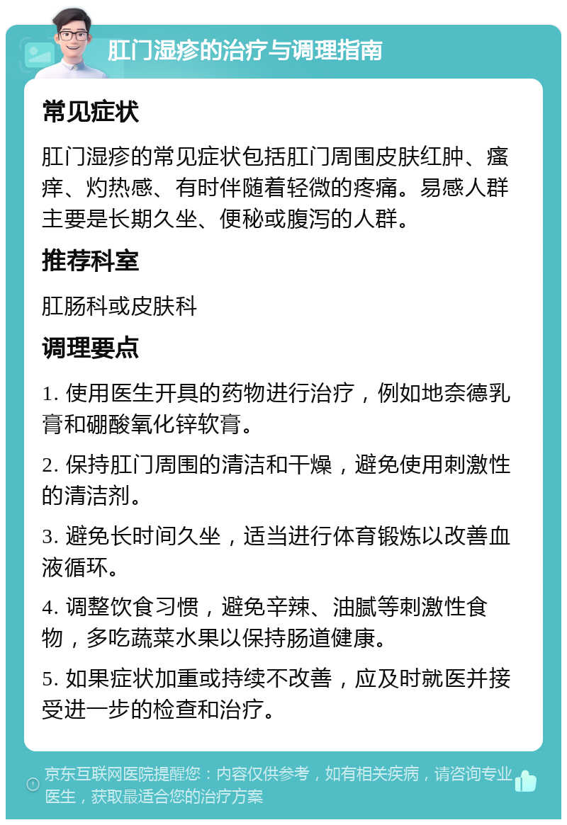 肛门湿疹的治疗与调理指南 常见症状 肛门湿疹的常见症状包括肛门周围皮肤红肿、瘙痒、灼热感、有时伴随着轻微的疼痛。易感人群主要是长期久坐、便秘或腹泻的人群。 推荐科室 肛肠科或皮肤科 调理要点 1. 使用医生开具的药物进行治疗，例如地奈德乳膏和硼酸氧化锌软膏。 2. 保持肛门周围的清洁和干燥，避免使用刺激性的清洁剂。 3. 避免长时间久坐，适当进行体育锻炼以改善血液循环。 4. 调整饮食习惯，避免辛辣、油腻等刺激性食物，多吃蔬菜水果以保持肠道健康。 5. 如果症状加重或持续不改善，应及时就医并接受进一步的检查和治疗。