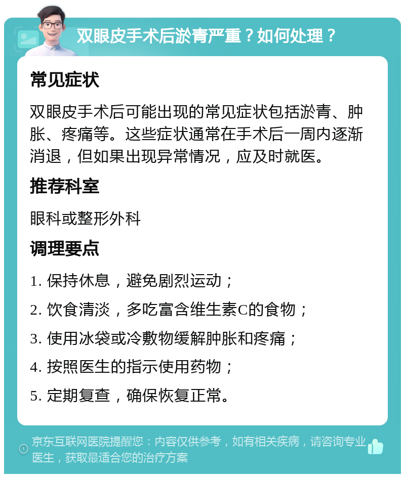 双眼皮手术后淤青严重？如何处理？ 常见症状 双眼皮手术后可能出现的常见症状包括淤青、肿胀、疼痛等。这些症状通常在手术后一周内逐渐消退，但如果出现异常情况，应及时就医。 推荐科室 眼科或整形外科 调理要点 1. 保持休息，避免剧烈运动； 2. 饮食清淡，多吃富含维生素C的食物； 3. 使用冰袋或冷敷物缓解肿胀和疼痛； 4. 按照医生的指示使用药物； 5. 定期复查，确保恢复正常。