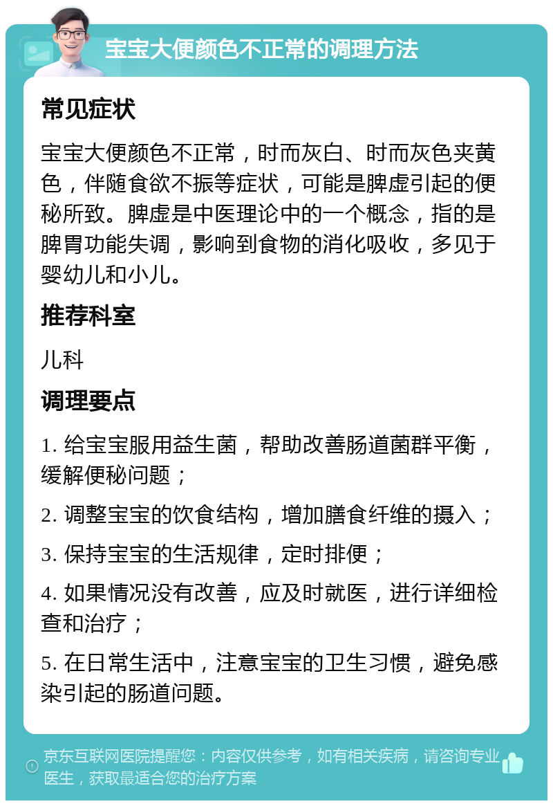 宝宝大便颜色不正常的调理方法 常见症状 宝宝大便颜色不正常，时而灰白、时而灰色夹黄色，伴随食欲不振等症状，可能是脾虚引起的便秘所致。脾虚是中医理论中的一个概念，指的是脾胃功能失调，影响到食物的消化吸收，多见于婴幼儿和小儿。 推荐科室 儿科 调理要点 1. 给宝宝服用益生菌，帮助改善肠道菌群平衡，缓解便秘问题； 2. 调整宝宝的饮食结构，增加膳食纤维的摄入； 3. 保持宝宝的生活规律，定时排便； 4. 如果情况没有改善，应及时就医，进行详细检查和治疗； 5. 在日常生活中，注意宝宝的卫生习惯，避免感染引起的肠道问题。