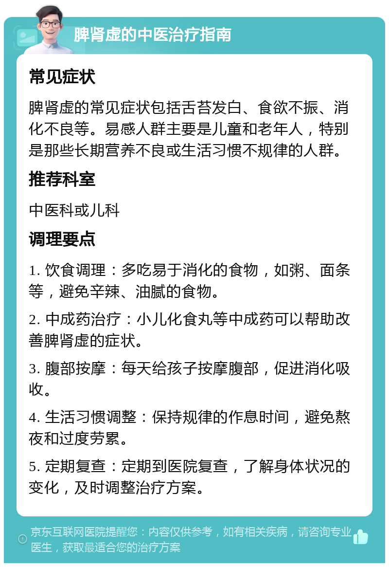 脾肾虚的中医治疗指南 常见症状 脾肾虚的常见症状包括舌苔发白、食欲不振、消化不良等。易感人群主要是儿童和老年人，特别是那些长期营养不良或生活习惯不规律的人群。 推荐科室 中医科或儿科 调理要点 1. 饮食调理：多吃易于消化的食物，如粥、面条等，避免辛辣、油腻的食物。 2. 中成药治疗：小儿化食丸等中成药可以帮助改善脾肾虚的症状。 3. 腹部按摩：每天给孩子按摩腹部，促进消化吸收。 4. 生活习惯调整：保持规律的作息时间，避免熬夜和过度劳累。 5. 定期复查：定期到医院复查，了解身体状况的变化，及时调整治疗方案。