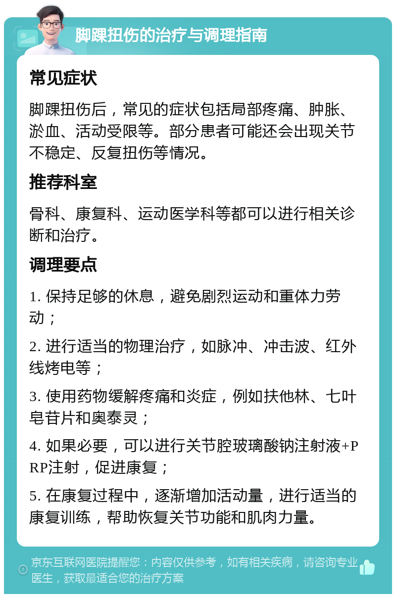 脚踝扭伤的治疗与调理指南 常见症状 脚踝扭伤后，常见的症状包括局部疼痛、肿胀、淤血、活动受限等。部分患者可能还会出现关节不稳定、反复扭伤等情况。 推荐科室 骨科、康复科、运动医学科等都可以进行相关诊断和治疗。 调理要点 1. 保持足够的休息，避免剧烈运动和重体力劳动； 2. 进行适当的物理治疗，如脉冲、冲击波、红外线烤电等； 3. 使用药物缓解疼痛和炎症，例如扶他林、七叶皂苷片和奥泰灵； 4. 如果必要，可以进行关节腔玻璃酸钠注射液+PRP注射，促进康复； 5. 在康复过程中，逐渐增加活动量，进行适当的康复训练，帮助恢复关节功能和肌肉力量。