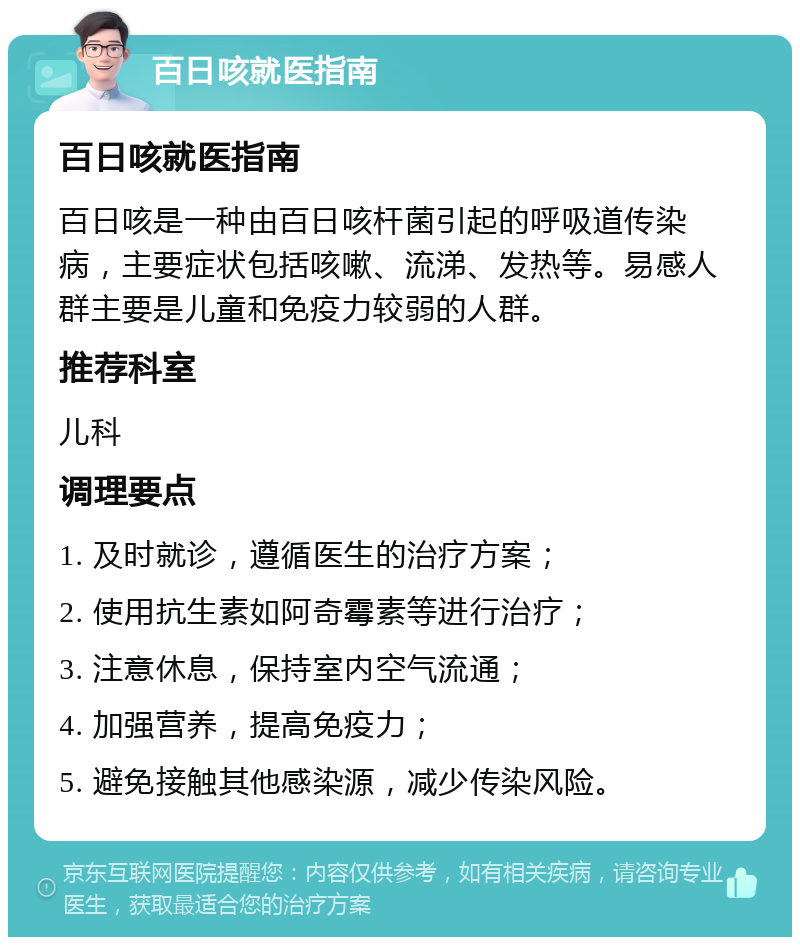 百日咳就医指南 百日咳就医指南 百日咳是一种由百日咳杆菌引起的呼吸道传染病，主要症状包括咳嗽、流涕、发热等。易感人群主要是儿童和免疫力较弱的人群。 推荐科室 儿科 调理要点 1. 及时就诊，遵循医生的治疗方案； 2. 使用抗生素如阿奇霉素等进行治疗； 3. 注意休息，保持室内空气流通； 4. 加强营养，提高免疫力； 5. 避免接触其他感染源，减少传染风险。