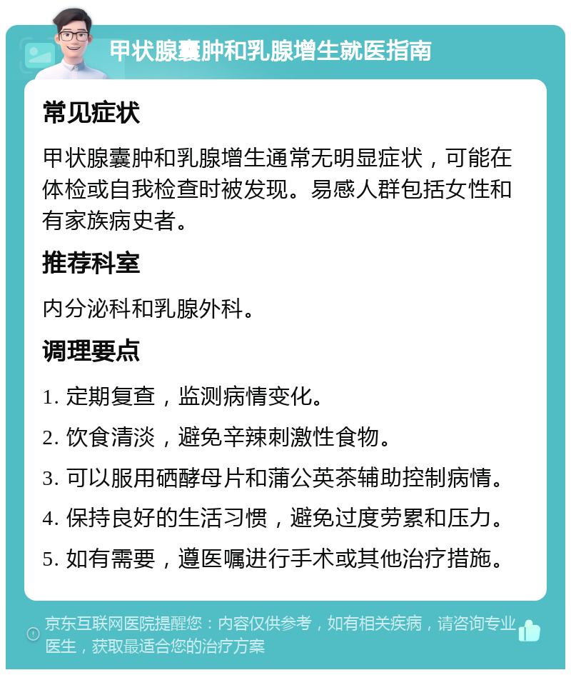 甲状腺囊肿和乳腺增生就医指南 常见症状 甲状腺囊肿和乳腺增生通常无明显症状，可能在体检或自我检查时被发现。易感人群包括女性和有家族病史者。 推荐科室 内分泌科和乳腺外科。 调理要点 1. 定期复查，监测病情变化。 2. 饮食清淡，避免辛辣刺激性食物。 3. 可以服用硒酵母片和蒲公英茶辅助控制病情。 4. 保持良好的生活习惯，避免过度劳累和压力。 5. 如有需要，遵医嘱进行手术或其他治疗措施。