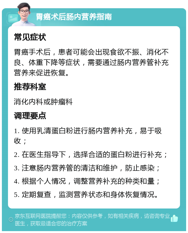 胃癌术后肠内营养指南 常见症状 胃癌手术后，患者可能会出现食欲不振、消化不良、体重下降等症状，需要通过肠内营养管补充营养来促进恢复。 推荐科室 消化内科或肿瘤科 调理要点 1. 使用乳清蛋白粉进行肠内营养补充，易于吸收； 2. 在医生指导下，选择合适的蛋白粉进行补充； 3. 注意肠内营养管的清洁和维护，防止感染； 4. 根据个人情况，调整营养补充的种类和量； 5. 定期复查，监测营养状态和身体恢复情况。