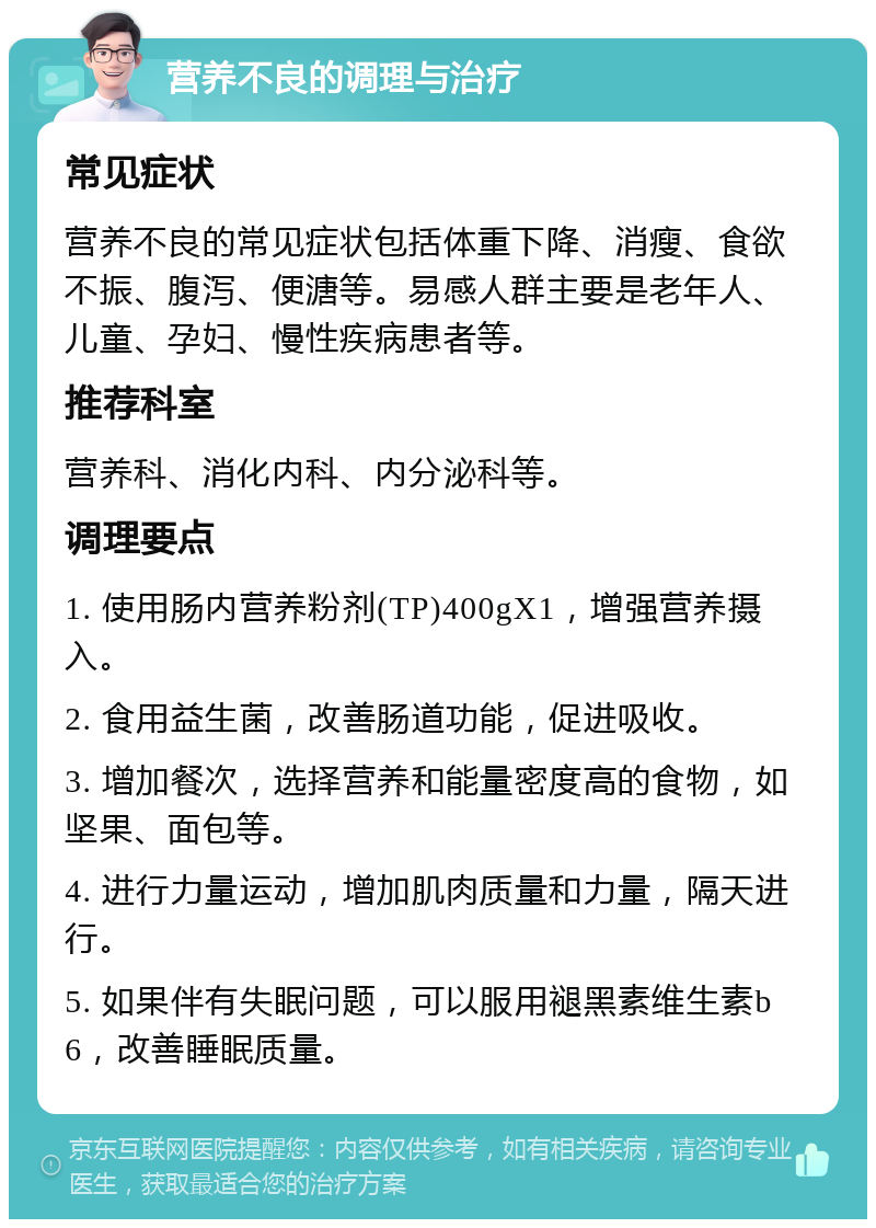 营养不良的调理与治疗 常见症状 营养不良的常见症状包括体重下降、消瘦、食欲不振、腹泻、便溏等。易感人群主要是老年人、儿童、孕妇、慢性疾病患者等。 推荐科室 营养科、消化内科、内分泌科等。 调理要点 1. 使用肠内营养粉剂(TP)400gX1，增强营养摄入。 2. 食用益生菌，改善肠道功能，促进吸收。 3. 增加餐次，选择营养和能量密度高的食物，如坚果、面包等。 4. 进行力量运动，增加肌肉质量和力量，隔天进行。 5. 如果伴有失眠问题，可以服用褪黑素维生素b6，改善睡眠质量。