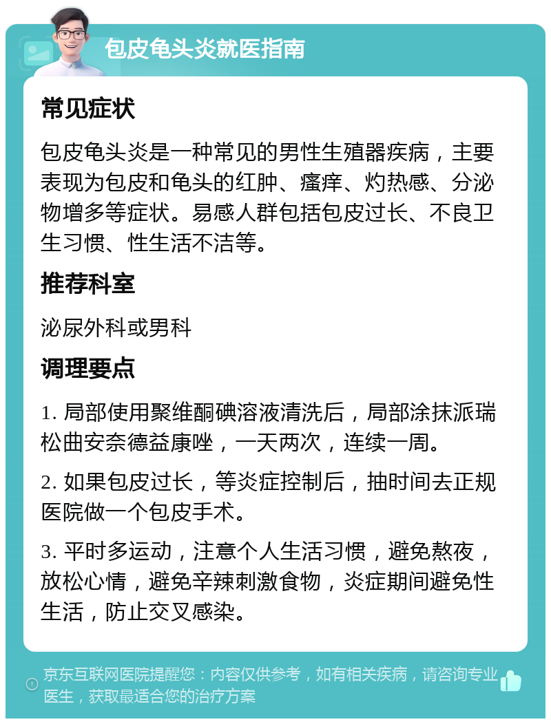 包皮龟头炎就医指南 常见症状 包皮龟头炎是一种常见的男性生殖器疾病，主要表现为包皮和龟头的红肿、瘙痒、灼热感、分泌物增多等症状。易感人群包括包皮过长、不良卫生习惯、性生活不洁等。 推荐科室 泌尿外科或男科 调理要点 1. 局部使用聚维酮碘溶液清洗后，局部涂抹派瑞松曲安奈德益康唑，一天两次，连续一周。 2. 如果包皮过长，等炎症控制后，抽时间去正规医院做一个包皮手术。 3. 平时多运动，注意个人生活习惯，避免熬夜，放松心情，避免辛辣刺激食物，炎症期间避免性生活，防止交叉感染。