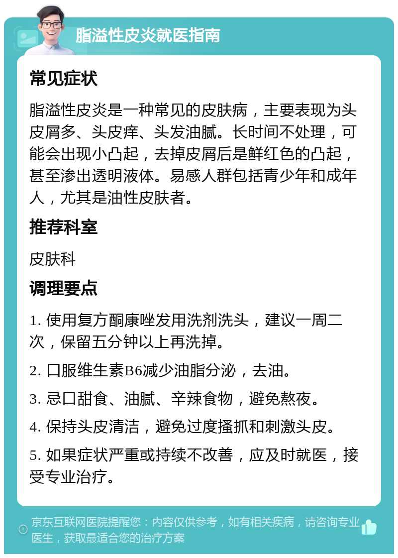 脂溢性皮炎就医指南 常见症状 脂溢性皮炎是一种常见的皮肤病，主要表现为头皮屑多、头皮痒、头发油腻。长时间不处理，可能会出现小凸起，去掉皮屑后是鲜红色的凸起，甚至渗出透明液体。易感人群包括青少年和成年人，尤其是油性皮肤者。 推荐科室 皮肤科 调理要点 1. 使用复方酮康唑发用洗剂洗头，建议一周二次，保留五分钟以上再洗掉。 2. 口服维生素B6减少油脂分泌，去油。 3. 忌口甜食、油腻、辛辣食物，避免熬夜。 4. 保持头皮清洁，避免过度搔抓和刺激头皮。 5. 如果症状严重或持续不改善，应及时就医，接受专业治疗。