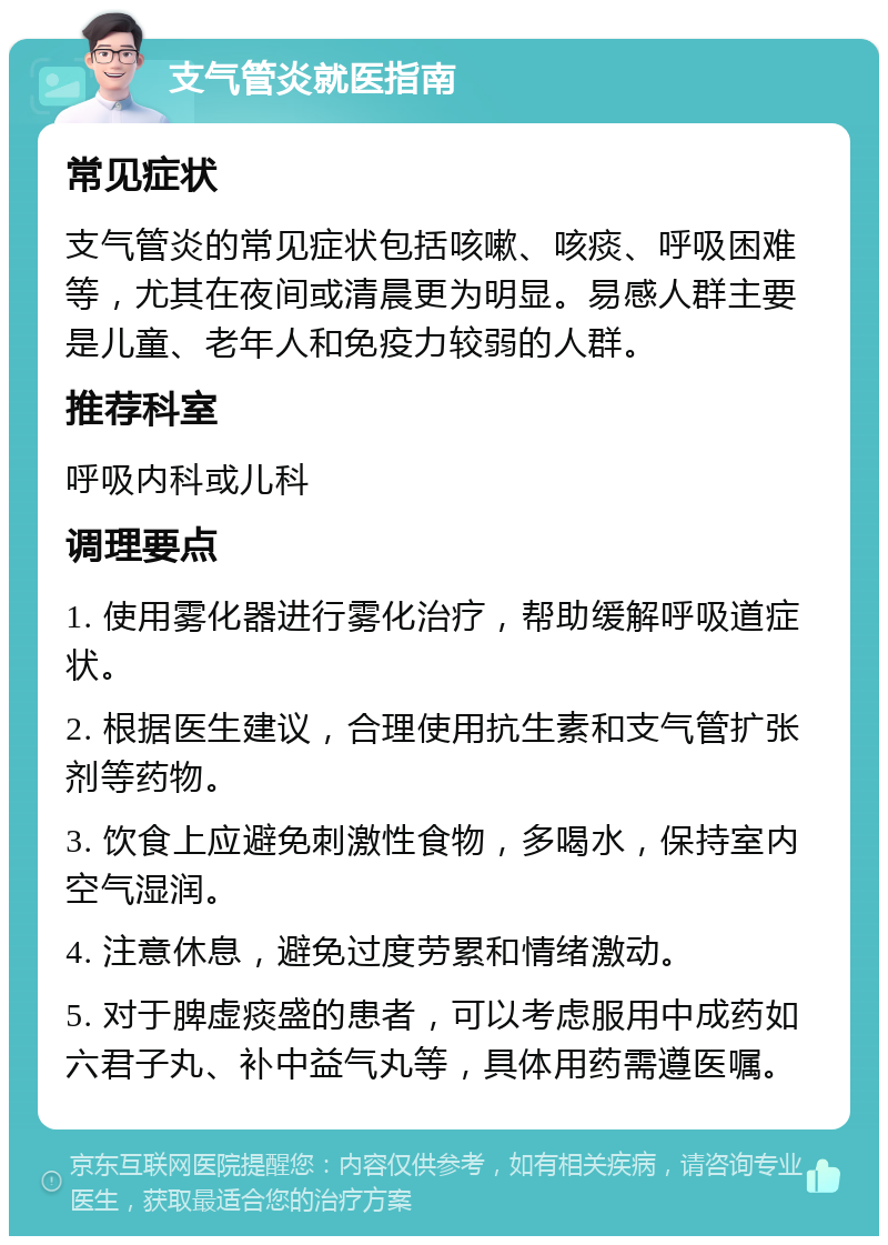 支气管炎就医指南 常见症状 支气管炎的常见症状包括咳嗽、咳痰、呼吸困难等，尤其在夜间或清晨更为明显。易感人群主要是儿童、老年人和免疫力较弱的人群。 推荐科室 呼吸内科或儿科 调理要点 1. 使用雾化器进行雾化治疗，帮助缓解呼吸道症状。 2. 根据医生建议，合理使用抗生素和支气管扩张剂等药物。 3. 饮食上应避免刺激性食物，多喝水，保持室内空气湿润。 4. 注意休息，避免过度劳累和情绪激动。 5. 对于脾虚痰盛的患者，可以考虑服用中成药如六君子丸、补中益气丸等，具体用药需遵医嘱。