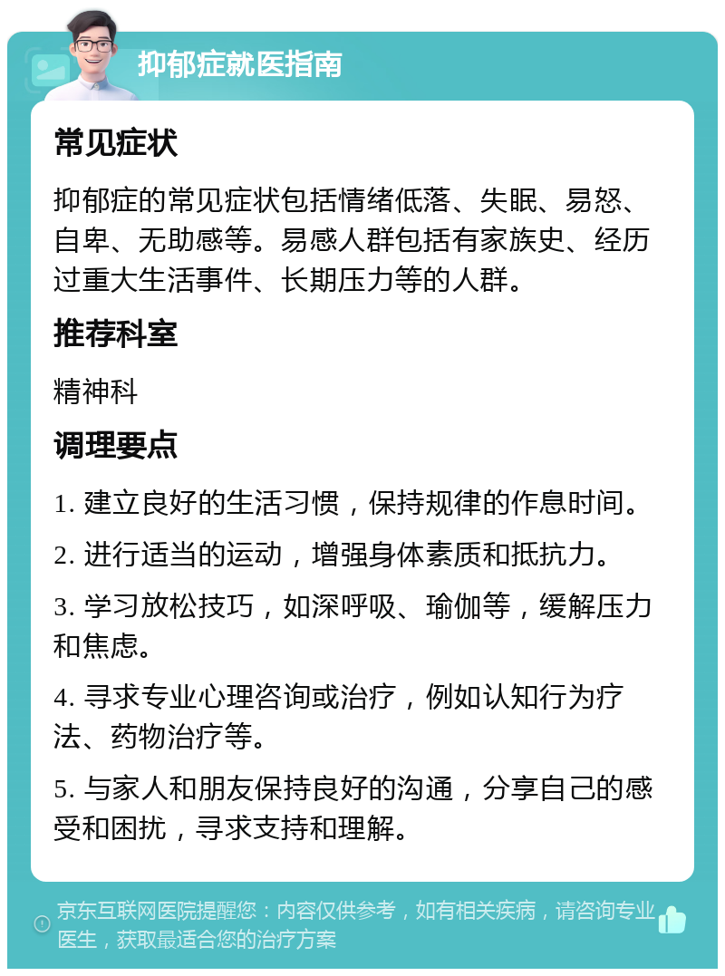 抑郁症就医指南 常见症状 抑郁症的常见症状包括情绪低落、失眠、易怒、自卑、无助感等。易感人群包括有家族史、经历过重大生活事件、长期压力等的人群。 推荐科室 精神科 调理要点 1. 建立良好的生活习惯，保持规律的作息时间。 2. 进行适当的运动，增强身体素质和抵抗力。 3. 学习放松技巧，如深呼吸、瑜伽等，缓解压力和焦虑。 4. 寻求专业心理咨询或治疗，例如认知行为疗法、药物治疗等。 5. 与家人和朋友保持良好的沟通，分享自己的感受和困扰，寻求支持和理解。