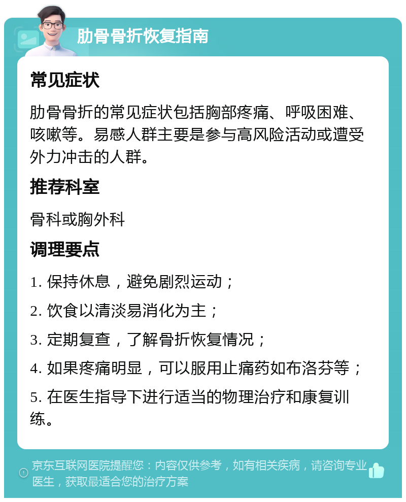 肋骨骨折恢复指南 常见症状 肋骨骨折的常见症状包括胸部疼痛、呼吸困难、咳嗽等。易感人群主要是参与高风险活动或遭受外力冲击的人群。 推荐科室 骨科或胸外科 调理要点 1. 保持休息，避免剧烈运动； 2. 饮食以清淡易消化为主； 3. 定期复查，了解骨折恢复情况； 4. 如果疼痛明显，可以服用止痛药如布洛芬等； 5. 在医生指导下进行适当的物理治疗和康复训练。