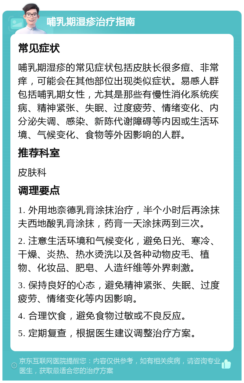 哺乳期湿疹治疗指南 常见症状 哺乳期湿疹的常见症状包括皮肤长很多痘、非常痒，可能会在其他部位出现类似症状。易感人群包括哺乳期女性，尤其是那些有慢性消化系统疾病、精神紧张、失眠、过度疲劳、情绪变化、内分泌失调、感染、新陈代谢障碍等内因或生活环境、气候变化、食物等外因影响的人群。 推荐科室 皮肤科 调理要点 1. 外用地奈德乳膏涂抹治疗，半个小时后再涂抹夫西地酸乳膏涂抹，药膏一天涂抹两到三次。 2. 注意生活环境和气候变化，避免日光、寒冷、干燥、炎热、热水烫洗以及各种动物皮毛、植物、化妆品、肥皂、人造纤维等外界刺激。 3. 保持良好的心态，避免精神紧张、失眠、过度疲劳、情绪变化等内因影响。 4. 合理饮食，避免食物过敏或不良反应。 5. 定期复查，根据医生建议调整治疗方案。