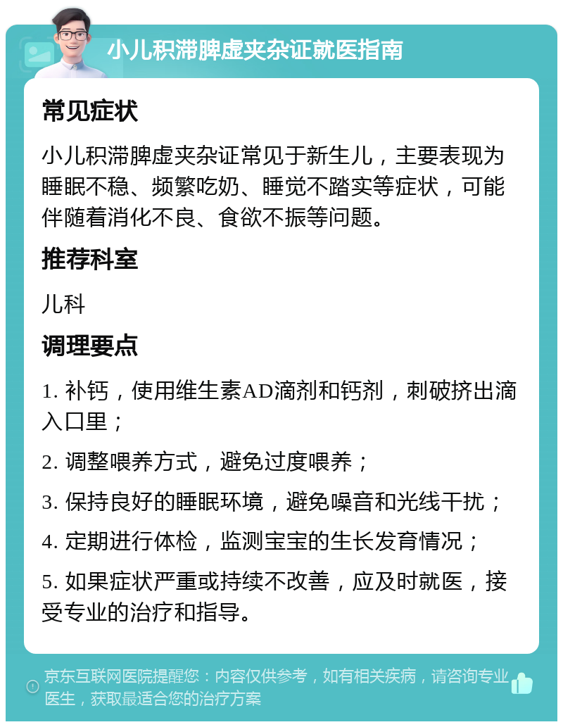 小儿积滞脾虚夹杂证就医指南 常见症状 小儿积滞脾虚夹杂证常见于新生儿，主要表现为睡眠不稳、频繁吃奶、睡觉不踏实等症状，可能伴随着消化不良、食欲不振等问题。 推荐科室 儿科 调理要点 1. 补钙，使用维生素AD滴剂和钙剂，刺破挤出滴入口里； 2. 调整喂养方式，避免过度喂养； 3. 保持良好的睡眠环境，避免噪音和光线干扰； 4. 定期进行体检，监测宝宝的生长发育情况； 5. 如果症状严重或持续不改善，应及时就医，接受专业的治疗和指导。