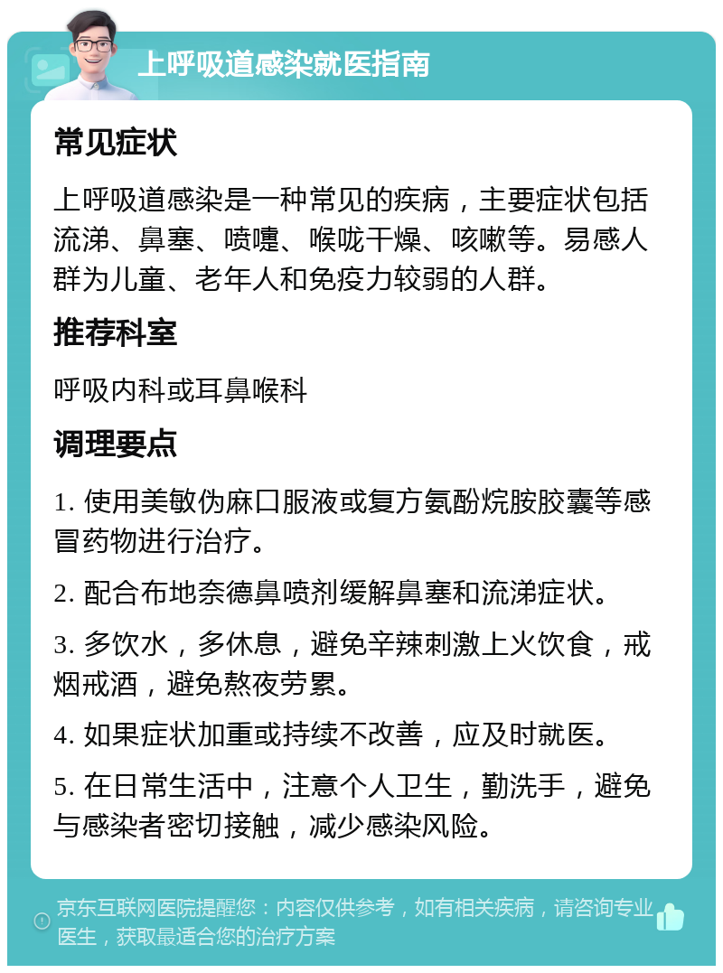 上呼吸道感染就医指南 常见症状 上呼吸道感染是一种常见的疾病，主要症状包括流涕、鼻塞、喷嚏、喉咙干燥、咳嗽等。易感人群为儿童、老年人和免疫力较弱的人群。 推荐科室 呼吸内科或耳鼻喉科 调理要点 1. 使用美敏伪麻口服液或复方氨酚烷胺胶囊等感冒药物进行治疗。 2. 配合布地奈德鼻喷剂缓解鼻塞和流涕症状。 3. 多饮水，多休息，避免辛辣刺激上火饮食，戒烟戒酒，避免熬夜劳累。 4. 如果症状加重或持续不改善，应及时就医。 5. 在日常生活中，注意个人卫生，勤洗手，避免与感染者密切接触，减少感染风险。