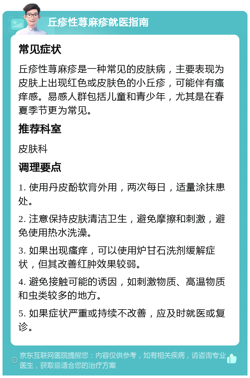 丘疹性荨麻疹就医指南 常见症状 丘疹性荨麻疹是一种常见的皮肤病，主要表现为皮肤上出现红色或皮肤色的小丘疹，可能伴有瘙痒感。易感人群包括儿童和青少年，尤其是在春夏季节更为常见。 推荐科室 皮肤科 调理要点 1. 使用丹皮酚软膏外用，两次每日，适量涂抹患处。 2. 注意保持皮肤清洁卫生，避免摩擦和刺激，避免使用热水洗澡。 3. 如果出现瘙痒，可以使用炉甘石洗剂缓解症状，但其改善红肿效果较弱。 4. 避免接触可能的诱因，如刺激物质、高温物质和虫类较多的地方。 5. 如果症状严重或持续不改善，应及时就医或复诊。