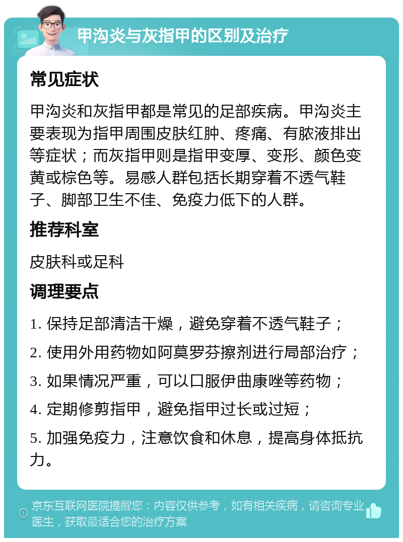 甲沟炎与灰指甲的区别及治疗 常见症状 甲沟炎和灰指甲都是常见的足部疾病。甲沟炎主要表现为指甲周围皮肤红肿、疼痛、有脓液排出等症状；而灰指甲则是指甲变厚、变形、颜色变黄或棕色等。易感人群包括长期穿着不透气鞋子、脚部卫生不佳、免疫力低下的人群。 推荐科室 皮肤科或足科 调理要点 1. 保持足部清洁干燥，避免穿着不透气鞋子； 2. 使用外用药物如阿莫罗芬擦剂进行局部治疗； 3. 如果情况严重，可以口服伊曲康唑等药物； 4. 定期修剪指甲，避免指甲过长或过短； 5. 加强免疫力，注意饮食和休息，提高身体抵抗力。